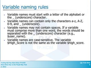 Trường Đại Học Bách Khoa TP.HCM
Khoa Khoa Học và Kỹ Thuật Máy Tính
© 2022
Lập Trình Web
9
Variable naming rules
• Variable names must start with a letter of the alphabet or
the _ (underscore) character.
• Variable names can contain only the characters a-z, A-Z,
0-9, and _ (underscore).
• Variable names may not contain spaces. If a variable
must comprise more than one word, the words should be
separated with the _ (underscore) character (e.g.,
$user_name).
• Variable names are case-sensitive. The variable
$High_Score is not the same as the variable $high_score.
 