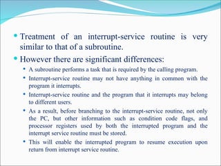  Treatment of an interrupt-service routine is very
similar to that of a subroutine.
 However there are significant differences:
 A subroutine performs a task that is required by the calling program.
 Interrupt-service routine may not have anything in common with the
program it interrupts.
 Interrupt-service routine and the program that it interrupts may belong
to different users.
 As a result, before branching to the interrupt-service routine, not only
the PC, but other information such as condition code flags, and
processor registers used by both the interrupted program and the
interrupt service routine must be stored.
 This will enable the interrupted program to resume execution upon
return from interrupt service routine.
 