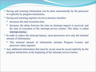  Saving and restoring information can be done automatically by the processor
or explicitly by program instructions.
 Saving and restoring registers involves memory transfers:
 Increases the total execution time.
 Increases the delay between the time an interrupt request is received, and
the start of execution of the interrupt-service routine. This delay is called
interrupt latency.
 In order to reduce the interrupt latency, most processors save only the minimal
amount of information:
 This minimal amount of information includes Program Counter and
processor status registers.
 Any additional information that must be saved, must be saved explicitly by the
program instructions at the beginning of the interrupt service routine.
 