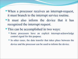  When a processor receives an interrupt-request,
it must branch to the interrupt service routine.
 It must also inform the device that it has
recognized the interrupt request.
 This can be accomplished in two ways:
 Some processors have an explicit interrupt-acknowledge
control signal for this purpose.
 In other cases, the data transfer that takes place between the
device and the processor can be used to inform the device.
 
