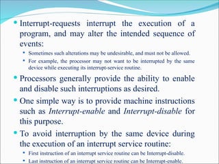  Interrupt-requests interrupt the execution of a
program, and may alter the intended sequence of
events:
 Sometimes such alterations may be undesirable, and must not be allowed.
 For example, the processor may not want to be interrupted by the same
device while executing its interrupt-service routine.
 Processors generally provide the ability to enable
and disable such interruptions as desired.
 One simple way is to provide machine instructions
such as Interrupt-enable and Interrupt-disable for
this purpose.
 To avoid interruption by the same device during
the execution of an interrupt service routine:
 First instruction of an interrupt service routine can be Interrupt-disable.
 Last instruction of an interrupt service routine can be Interrupt-enable.
 