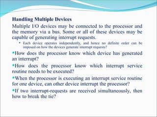 Handling Multiple Devices
Multiple I/O devices may be connected to the processor and
the memory via a bus. Some or all of these devices may be
capable of generating interrupt requests.
 Each device operates independently, and hence no definite order can be
imposed on how the devices generate interrupt requests?
How does the processor know which device has generated
an interrupt?
How does the processor know which interrupt service
routine needs to be executed?
When the processor is executing an interrupt service routine
for one device, can other device interrupt the processor?
If two interrupt-requests are received simultaneously, then
how to break the tie?
 