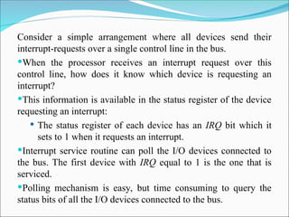 Consider a simple arrangement where all devices send their
interrupt-requests over a single control line in the bus.
When the processor receives an interrupt request over this
control line, how does it know which device is requesting an
interrupt?
This information is available in the status register of the device
requesting an interrupt:
 The status register of each device has an IRQ bit which it
sets to 1 when it requests an interrupt.
Interrupt service routine can poll the I/O devices connected to
the bus. The first device with IRQ equal to 1 is the one that is
serviced.
Polling mechanism is easy, but time consuming to query the
status bits of all the I/O devices connected to the bus.
 