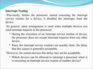 Interrupt Nesting
Previously, before the processor started executing the interrupt
service routine for a device, it disabled the interrupts from the
device.
In general, same arrangement is used when multiple devices can
send interrupt requests to the processor.
 During the execution of an interrupt service routine of device,
the processor does not accept interrupt requests from any other
device.
 Since the interrupt service routines are usually short, the delay
that this causes is generally acceptable.
However, for certain devices this delay may not be acceptable.
 Which devices can be allowed to interrupt a processor when it
is executing an interrupt service routine of another device?
 