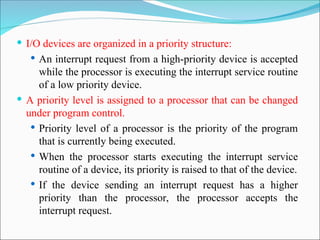  I/O devices are organized in a priority structure:
 An interrupt request from a high-priority device is accepted
while the processor is executing the interrupt service routine
of a low priority device.
 A priority level is assigned to a processor that can be changed
under program control.
 Priority level of a processor is the priority of the program
that is currently being executed.
 When the processor starts executing the interrupt service
routine of a device, its priority is raised to that of the device.
 If the device sending an interrupt request has a higher
priority than the processor, the processor accepts the
interrupt request.
 
