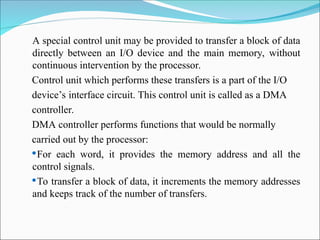 A special control unit may be provided to transfer a block of data
directly between an I/O device and the main memory, without
continuous intervention by the processor.
Control unit which performs these transfers is a part of the I/O
device’s interface circuit. This control unit is called as a DMA
controller.
DMA controller performs functions that would be normally
carried out by the processor:
For each word, it provides the memory address and all the
control signals.
To transfer a block of data, it increments the memory addresses
and keeps track of the number of transfers.
 