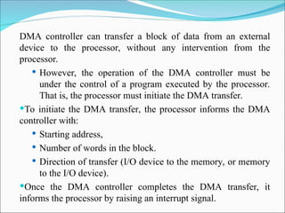 DMA controller can transfer a block of data from an external
device to the processor, without any intervention from the
processor.
 However, the operation of the DMA controller must be
under the control of a program executed by the processor.
That is, the processor must initiate the DMA transfer.
To initiate the DMA transfer, the processor informs the DMA
controller with:
 Starting address,
 Number of words in the block.
 Direction of transfer (I/O device to the memory, or memory
to the I/O device).
Once the DMA controller completes the DMA transfer, it
informs the processor by raising an interrupt signal.
 