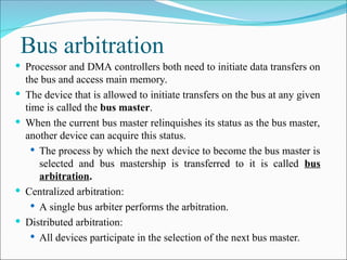 Bus arbitration
 Processor and DMA controllers both need to initiate data transfers on
the bus and access main memory.
 The device that is allowed to initiate transfers on the bus at any given
time is called the bus master.
 When the current bus master relinquishes its status as the bus master,
another device can acquire this status.
 The process by which the next device to become the bus master is
selected and bus mastership is transferred to it is called bus
arbitration.
 Centralized arbitration:
 A single bus arbiter performs the arbitration.
 Distributed arbitration:
 All devices participate in the selection of the next bus master.
 