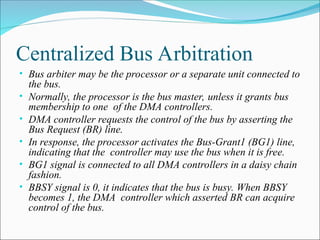 Centralized Bus Arbitration
• Bus arbiter may be the processor or a separate unit connected to
the bus.
• Normally, the processor is the bus master, unless it grants bus
membership to one of the DMA controllers.
• DMA controller requests the control of the bus by asserting the
Bus Request (BR) line.
• In response, the processor activates the Bus-Grant1 (BG1) line,
indicating that the controller may use the bus when it is free.
• BG1 signal is connected to all DMA controllers in a daisy chain
fashion.
• BBSY signal is 0, it indicates that the bus is busy. When BBSY
becomes 1, the DMA controller which asserted BR can acquire
control of the bus.
 