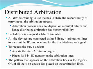 Distributed Arbitration
 All devices waiting to use the bus to share the responsibility of
carrying out the arbitration process.
 Arbitration process does not depend on a central arbiter and
hence distributed arbitration has higher reliability.
 Each device is assigned a 4-bit ID number.
 All the devices are connected using 5 lines, 4 arbitration lines
to transmit the ID, and one line for the Start-Arbitration signal.
 To request the bus, a device:
 Asserts the Start-Arbitration signal.
 Places its 4-bit ID number on the arbitration lines.
 The pattern that appears on the arbitration lines is the logical-
OR of all the 4-bit device IDs placed on the arbitration lines.
 