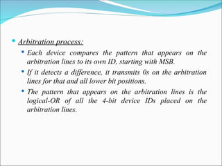  Arbitration process:
 Each device compares the pattern that appears on the
arbitration lines to its own ID, starting with MSB.
 If it detects a difference, it transmits 0s on the arbitration
lines for that and all lower bit positions.
 The pattern that appears on the arbitration lines is the
logical-OR of all the 4-bit device IDs placed on the
arbitration lines.
 