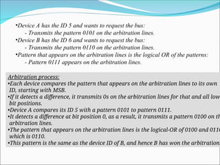 •Device A has the ID 5 and wants to request the bus:
- Transmits the pattern 0101 on the arbitration lines.
•Device B has the ID 6 and wants to request the bus:
- Transmits the pattern 0110 on the arbitration lines.
•Pattern that appears on the arbitration lines is the logical OR of the patterns:
- Pattern 0111 appears on the arbitration lines.
Arbitration process:
•Each device compares the pattern that appears on the arbitration lines to its own
ID, starting with MSB.
•If it detects a difference, it transmits 0s on the arbitration lines for that and all low
bit positions.
•Device A compares its ID 5 with a pattern 0101 to pattern 0111.
•It detects a difference at bit position 0, as a result, it transmits a pattern 0100 on th
arbitration lines.
•The pattern that appears on the arbitration lines is the logical-OR of 0100 and 0110
which is 0110.
•This pattern is the same as the device ID of B, and hence B has won the arbitration.
 