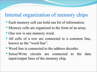 Internal organization of memory chips
 Each memory cell can hold one bit of information.
 Memory cells are organized in the form of an array.
 One row is one memory word.
 All cells of a row are connected to a common line,
known as the “word line”.
 Word line is connected to the address decoder.
 Sense/Write circuits are connected to the data
input/output lines of the memory chip.
 