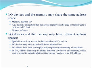 4
 I/O devices and the memory may share the same address
space:
 Memory-mapped I/O.
 Any machine instruction that can access memory can be used to transfer data to
or from an I/O device.
 Simpler software.
 I/O devices and the memory may have different address
spaces:
 Special instructions to transfer data to and from I/O devices.
 I/O devices may have to deal with fewer address lines.
 I/O address lines need not be physically separate from memory address lines.
 In fact, address lines may be shared between I/O devices and memory, with a
control signal to indicate whether it is a memory address or an I/O address.
 
