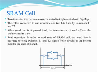 SRAM Cell
 Two transistor inverters are cross connected to implement a basic flip-flop.
 The cell is connected to one word line and two bits lines by transistors T1
and T2
 When word line is at ground level, the transistors are turned off and the
latch retains its state
 Read operation: In order to read state of SRAM cell, the word line is
activated to close switches T1 and T2. Sense/Write circuits at the bottom
monitor the state of b and b’
Y
X
Word line
Bit lines
b
T 2
T 1
b 
 