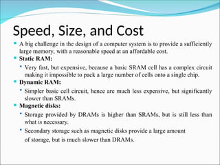 Speed, Size, and Cost
 A big challenge in the design of a computer system is to provide a sufficiently
large memory, with a reasonable speed at an affordable cost.
 Static RAM:
 Very fast, but expensive, because a basic SRAM cell has a complex circuit
making it impossible to pack a large number of cells onto a single chip.
 Dynamic RAM:
 Simpler basic cell circuit, hence are much less expensive, but significantly
slower than SRAMs.
 Magnetic disks:
 Storage provided by DRAMs is higher than SRAMs, but is still less than
what is necessary.
 Secondary storage such as magnetic disks provide a large amount
of storage, but is much slower than DRAMs.
 