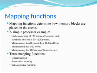Mapping functions
 Mapping functions determine how memory blocks are
placed in the cache.
 A simple processor example:
 Cache consisting of 128 blocks of 16 words each.
 Total size of cache is 2048 (2K) words.
 Main memory is addressable by a 16-bit address.
 Main memory has 64K words.
 Main memory has 4K blocks of 16 words each.
 Three mapping functions:
 Direct mapping
 Associative mapping
 Set-associative mapping.
 