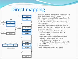 Main
memory
Block 0
Block 1
Block 127
Block 128
Block 129
Block 255
Block 256
Block 257
Block 4095
7 4
Main memory address
T ag Block W ord
5
tag
tag
tag
Cache
Block 0
Block 1
Block 127
•Block j of the main memory maps to j modulo 128
of the cache. 0 maps to 0, 129 maps to 1.
•More than one memory block is mapped onto the
same position in the cache.
•May lead to contention for cache blocks even if the
cache is not full.
•Resolve the contention by allowing new block to
replace the old block, leading to a trivial
replacement algorithm.
•Memory address is divided into three fields:
- Low order 4 bits determine one of the 16
words in a block.
- When a new block is brought into the cache,
the next 7 bits determine which cache
block this new block is placed in.
- High order 5 bits determine which of the
possible 32 blocks is currently present in the cache.
These are tag bits.
•Simple to implement but not very flexible.
 