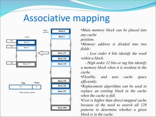 •Main memory block can be placed into
any cache
position.
•Memory address is divided into two
fields:
- Low order 4 bits identify the word
within a block.
- High order 12 bits or tag bits identify
a memory block when it is resident in the
cache.
•Flexible, and uses cache space
efficiently.
•Replacement algorithms can be used to
replace an existing block in the cache
when the cache is full.
•Cost is higher than direct-mapped cache
because of the need to search all 128
patterns to determine whether a given
block is in the cache.
Main
memory
Block 0
Block 1
Block 127
Block 128
Block 129
Block 255
Block 256
Block 257
Block 4095
4
Main memory address
Tag Word
12
tag
tag
tag
Cache
Block 0
Block 1
Block 127
 