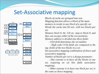 Blocks of cache are grouped into sets.
Mapping function allows a block of the main
memory to reside in any block of a specific set.
Divide the cache into 64 sets, with two blocks per
set.
Memory block 0, 64, 128 etc. map to block 0, and
they can occupy either of the two positions.
Memory address is divided into three fields:
- 6 bit field determines the set number.
- High order 6 bit fields are compared to the
tag fields of the two blocks in a set.
Set-associative mapping combination of direct and
associative mapping.
Number of blocks per set is a design parameter.
- One extreme is to have all the blocks in one
set, requiring no set bits (fully associative
mapping).
- Other extreme is to have one block per set, is
the same as direct mapping.
Main
memory Block 0
Block 1
Block 63
Block 64
Block 65
Block 127
Block 128
Block 129
Block 4095
7 4
Main memory address
Tag Block Word
5
tag
tag
tag
Cache
Block 1
Block 2
Block 126
Block 127
Block 3
Block 0
tag
tag
tag
 