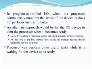  In program-controlled I/O, when the processor
continuously monitors the status of the device, it does
not perform any useful tasks.
 An alternate approach would be for the I/O device to
alert the processor when it becomes ready.
 Do so by sending a hardware signal called an interrupt to the processor.
 At least one of the bus control lines, called an interrupt-request line is
dedicated for this purpose.
 Processor can perform other useful tasks while it is
waiting for the device to be ready.
 