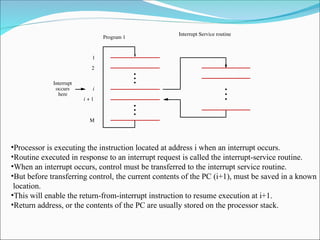 Interrupt Service routine
Program 1
here
Interrupt
occurs
M
i
2
1
i 1
+
•Processor is executing the instruction located at address i when an interrupt occurs.
•Routine executed in response to an interrupt request is called the interrupt-service routine.
•When an interrupt occurs, control must be transferred to the interrupt service routine.
•But before transferring control, the current contents of the PC (i+1), must be saved in a known
location.
•This will enable the return-from-interrupt instruction to resume execution at i+1.
•Return address, or the contents of the PC are usually stored on the processor stack.
 