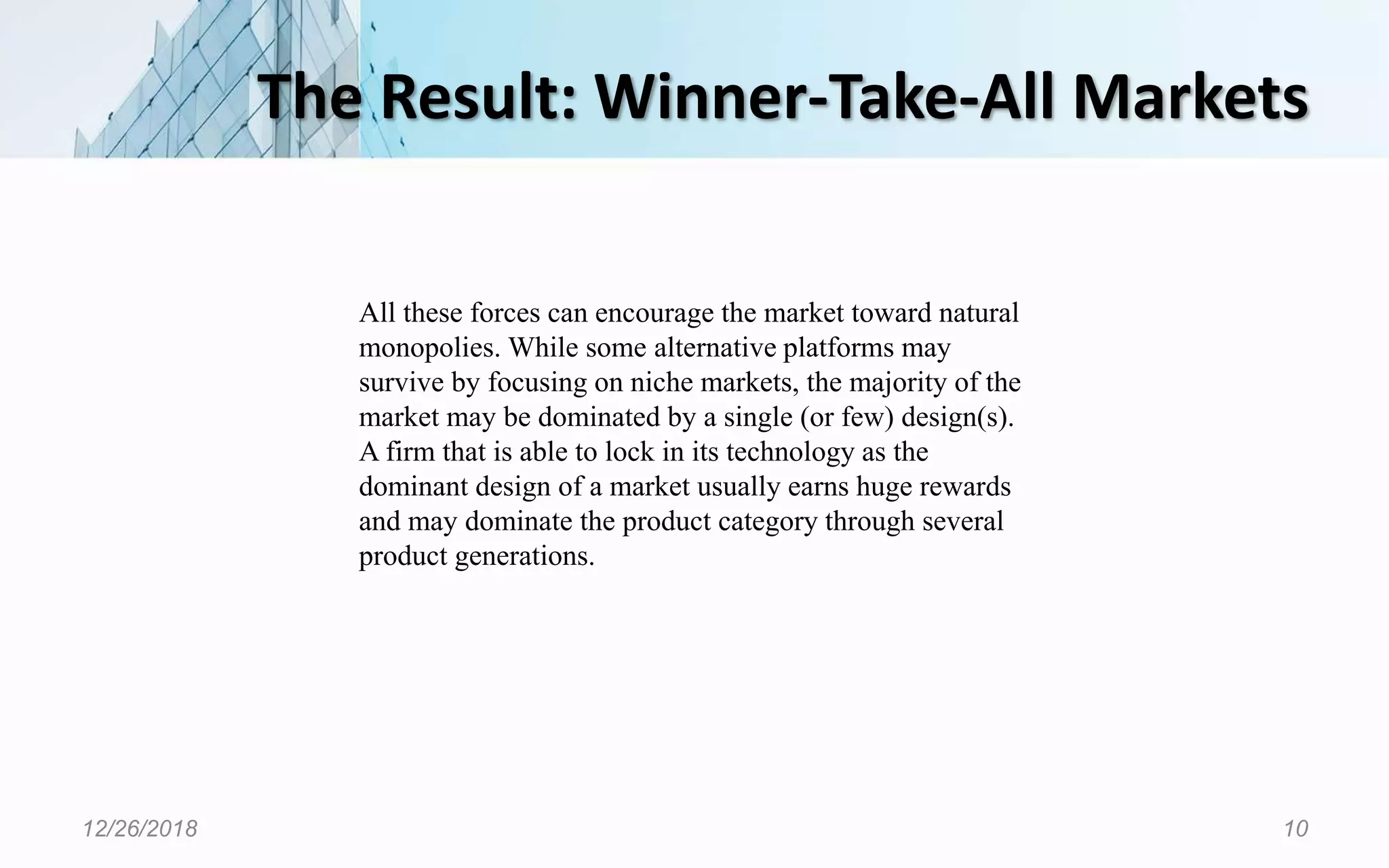 The Result: Winner-Take-All Markets
12/26/2018 10
All these forces can encourage the market toward natural
monopolies. While some alternative platforms may
survive by focusing on niche markets, the majority of the
market may be dominated by a single (or few) design(s).
A firm that is able to lock in its technology as the
dominant design of a market usually earns huge rewards
and may dominate the product category through several
product generations.
 