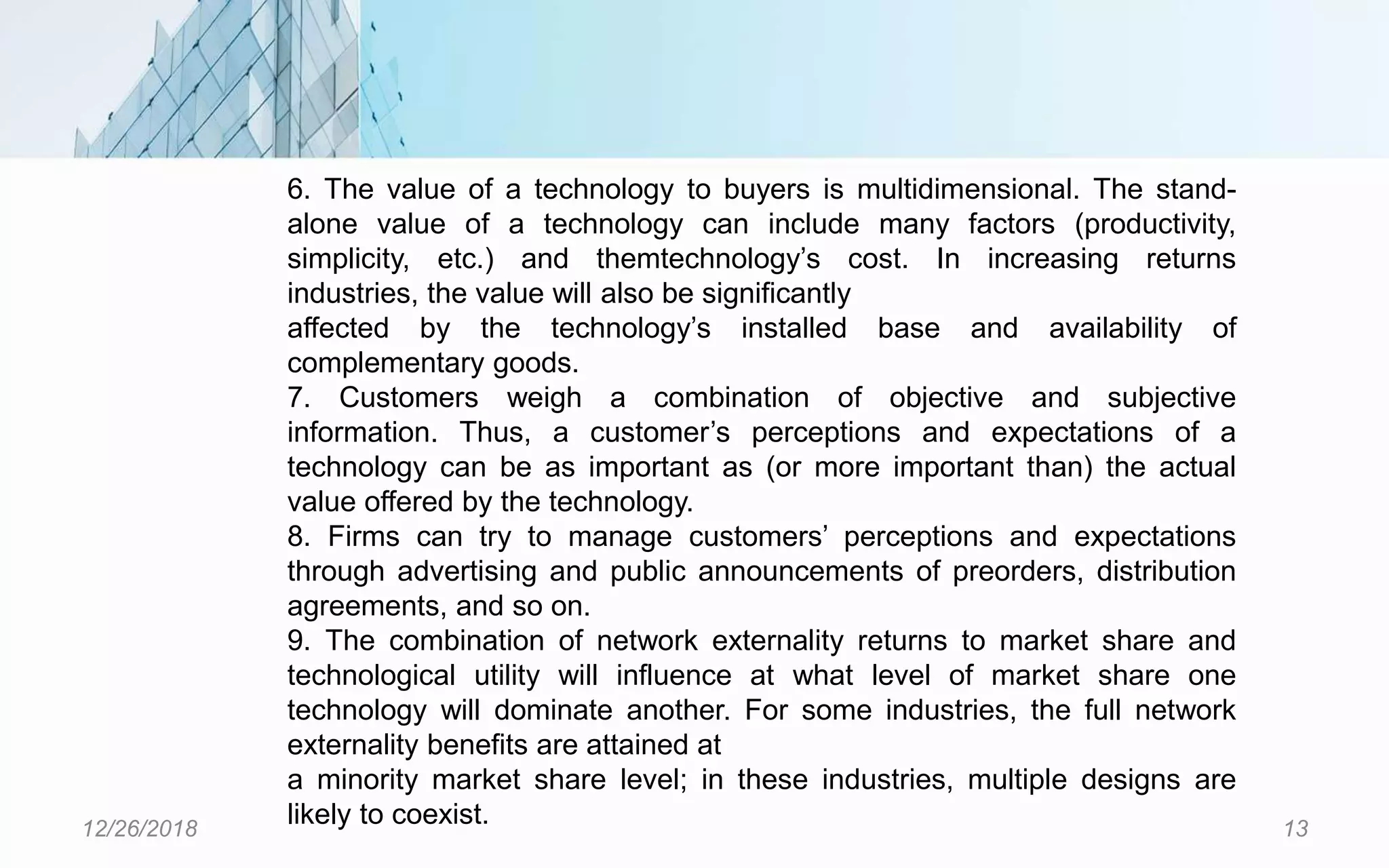 12/26/2018 13
6. The value of a technology to buyers is multidimensional. The stand-
alone value of a technology can include many factors (productivity,
simplicity, etc.) and themtechnology’s cost. In increasing returns
industries, the value will also be significantly
affected by the technology’s installed base and availability of
complementary goods.
7. Customers weigh a combination of objective and subjective
information. Thus, a customer’s perceptions and expectations of a
technology can be as important as (or more important than) the actual
value offered by the technology.
8. Firms can try to manage customers’ perceptions and expectations
through advertising and public announcements of preorders, distribution
agreements, and so on.
9. The combination of network externality returns to market share and
technological utility will influence at what level of market share one
technology will dominate another. For some industries, the full network
externality benefits are attained at
a minority market share level; in these industries, multiple designs are
likely to coexist.
 