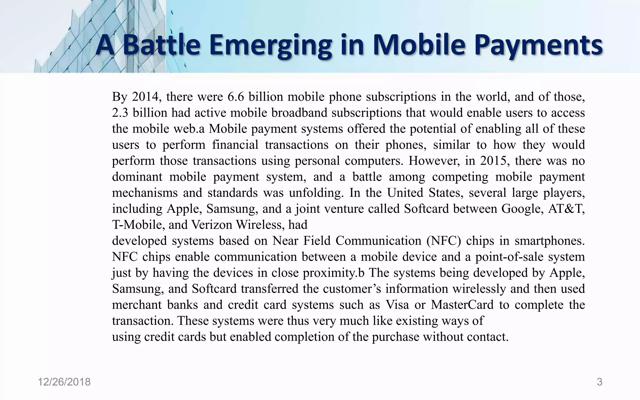 A Battle Emerging in Mobile Payments
12/26/2018 3
By 2014, there were 6.6 billion mobile phone subscriptions in the world, and of those,
2.3 billion had active mobile broadband subscriptions that would enable users to access
the mobile web.a Mobile payment systems offered the potential of enabling all of these
users to perform financial transactions on their phones, similar to how they would
perform those transactions using personal computers. However, in 2015, there was no
dominant mobile payment system, and a battle among competing mobile payment
mechanisms and standards was unfolding. In the United States, several large players,
including Apple, Samsung, and a joint venture called Softcard between Google, AT&T,
T-Mobile, and Verizon Wireless, had
developed systems based on Near Field Communication (NFC) chips in smartphones.
NFC chips enable communication between a mobile device and a point-of-sale system
just by having the devices in close proximity.b The systems being developed by Apple,
Samsung, and Softcard transferred the customer’s information wirelessly and then used
merchant banks and credit card systems such as Visa or MasterCard to complete the
transaction. These systems were thus very much like existing ways of
using credit cards but enabled completion of the purchase without contact.
 