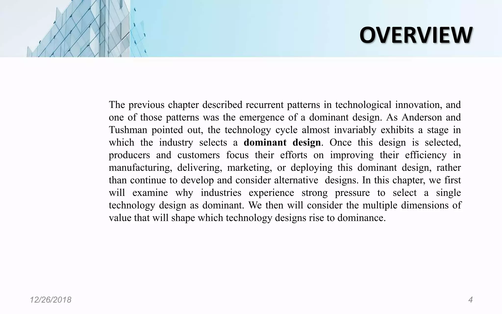 OVERVIEW
12/26/2018 4
The previous chapter described recurrent patterns in technological innovation, and
one of those patterns was the emergence of a dominant design. As Anderson and
Tushman pointed out, the technology cycle almost invariably exhibits a stage in
which the industry selects a dominant design. Once this design is selected,
producers and customers focus their efforts on improving their efficiency in
manufacturing, delivering, marketing, or deploying this dominant design, rather
than continue to develop and consider alternative designs. In this chapter, we first
will examine why industries experience strong pressure to select a single
technology design as dominant. We then will consider the multiple dimensions of
value that will shape which technology designs rise to dominance.
 