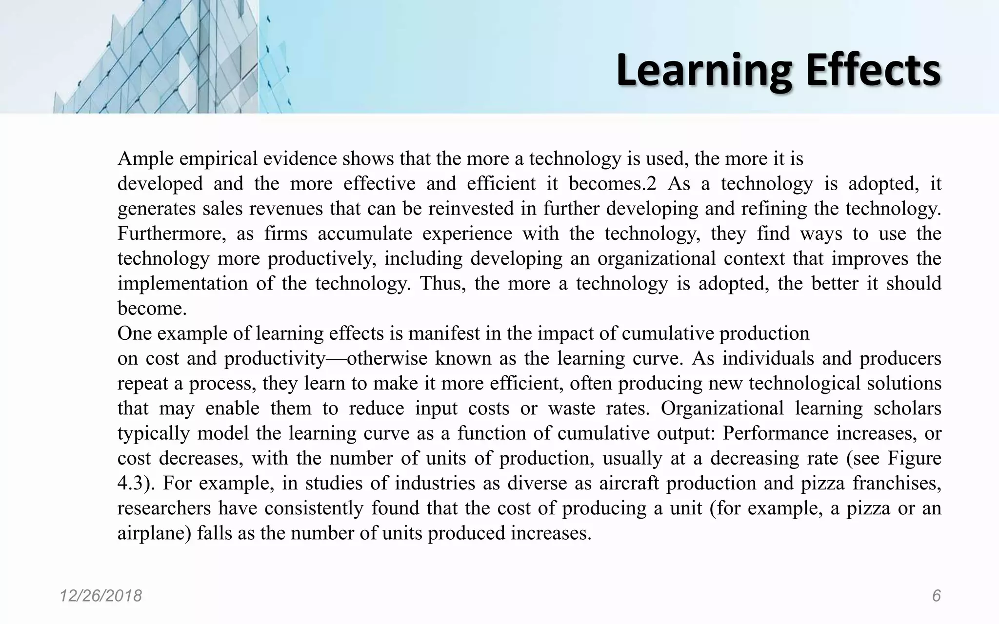 Learning Effects
12/26/2018 6
Ample empirical evidence shows that the more a technology is used, the more it is
developed and the more effective and efficient it becomes.2 As a technology is adopted, it
generates sales revenues that can be reinvested in further developing and refining the technology.
Furthermore, as firms accumulate experience with the technology, they find ways to use the
technology more productively, including developing an organizational context that improves the
implementation of the technology. Thus, the more a technology is adopted, the better it should
become.
One example of learning effects is manifest in the impact of cumulative production
on cost and productivity—otherwise known as the learning curve. As individuals and producers
repeat a process, they learn to make it more efficient, often producing new technological solutions
that may enable them to reduce input costs or waste rates. Organizational learning scholars
typically model the learning curve as a function of cumulative output: Performance increases, or
cost decreases, with the number of units of production, usually at a decreasing rate (see Figure
4.3). For example, in studies of industries as diverse as aircraft production and pizza franchises,
researchers have consistently found that the cost of producing a unit (for example, a pizza or an
airplane) falls as the number of units produced increases.
 