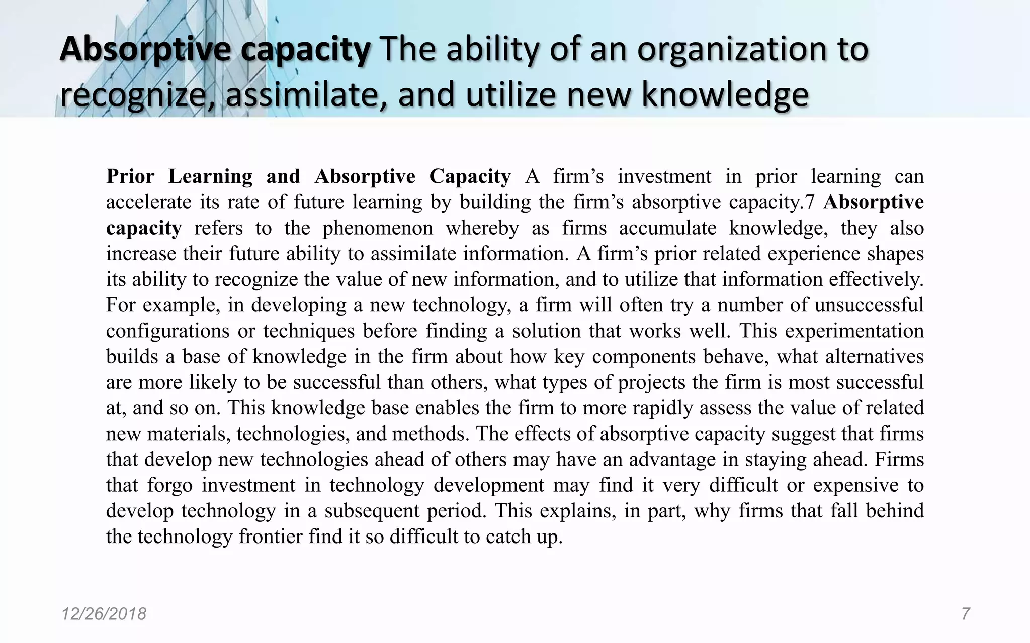 Absorptive capacity The ability of an organization to
recognize, assimilate, and utilize new knowledge
12/26/2018 7
Prior Learning and Absorptive Capacity A firm’s investment in prior learning can
accelerate its rate of future learning by building the firm’s absorptive capacity.7 Absorptive
capacity refers to the phenomenon whereby as firms accumulate knowledge, they also
increase their future ability to assimilate information. A firm’s prior related experience shapes
its ability to recognize the value of new information, and to utilize that information effectively.
For example, in developing a new technology, a firm will often try a number of unsuccessful
configurations or techniques before finding a solution that works well. This experimentation
builds a base of knowledge in the firm about how key components behave, what alternatives
are more likely to be successful than others, what types of projects the firm is most successful
at, and so on. This knowledge base enables the firm to more rapidly assess the value of related
new materials, technologies, and methods. The effects of absorptive capacity suggest that firms
that develop new technologies ahead of others may have an advantage in staying ahead. Firms
that forgo investment in technology development may find it very difficult or expensive to
develop technology in a subsequent period. This explains, in part, why firms that fall behind
the technology frontier find it so difficult to catch up.
 