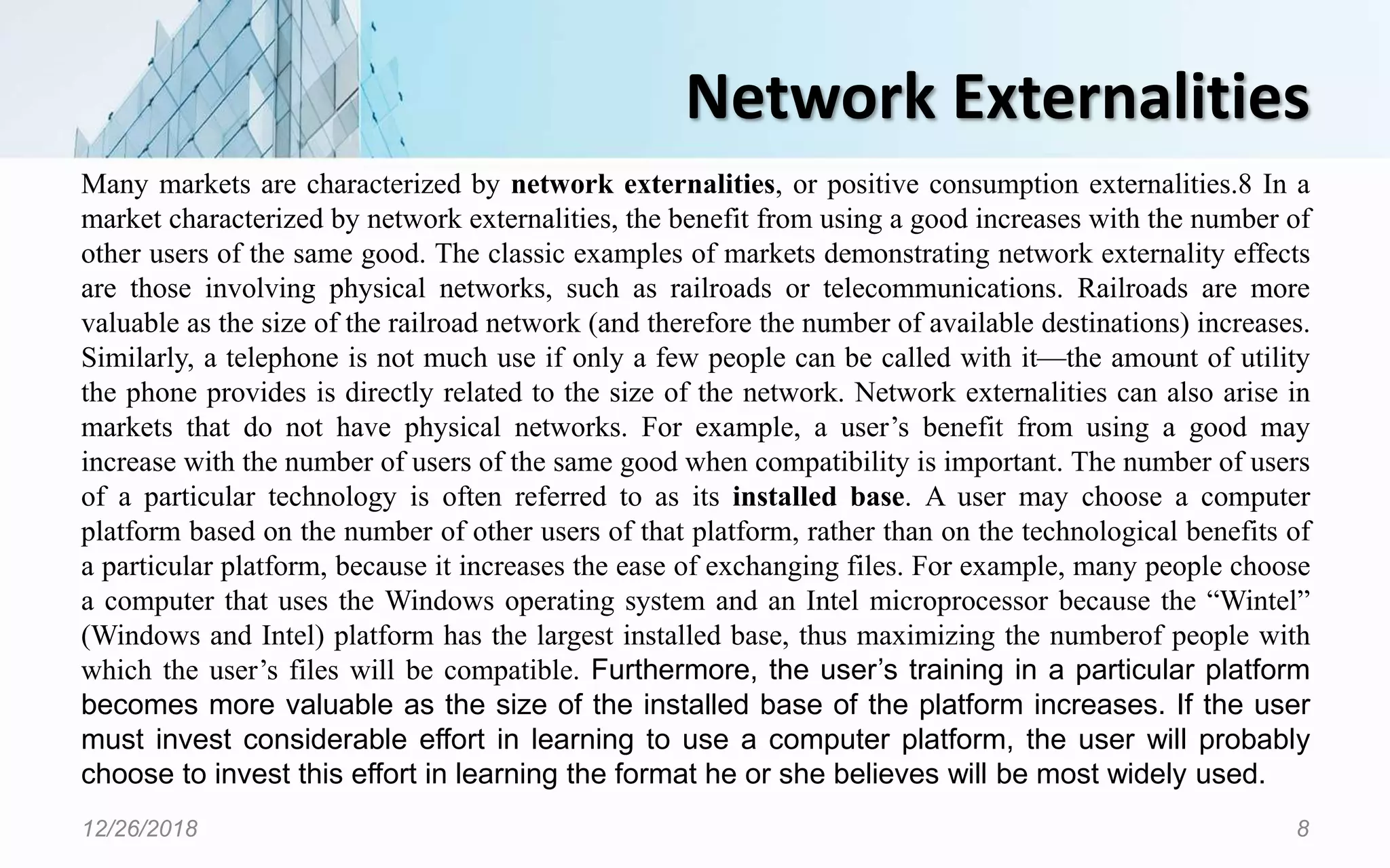 Network Externalities
12/26/2018 8
Many markets are characterized by network externalities, or positive consumption externalities.8 In a
market characterized by network externalities, the benefit from using a good increases with the number of
other users of the same good. The classic examples of markets demonstrating network externality effects
are those involving physical networks, such as railroads or telecommunications. Railroads are more
valuable as the size of the railroad network (and therefore the number of available destinations) increases.
Similarly, a telephone is not much use if only a few people can be called with it—the amount of utility
the phone provides is directly related to the size of the network. Network externalities can also arise in
markets that do not have physical networks. For example, a user’s benefit from using a good may
increase with the number of users of the same good when compatibility is important. The number of users
of a particular technology is often referred to as its installed base. A user may choose a computer
platform based on the number of other users of that platform, rather than on the technological benefits of
a particular platform, because it increases the ease of exchanging files. For example, many people choose
a computer that uses the Windows operating system and an Intel microprocessor because the “Wintel”
(Windows and Intel) platform has the largest installed base, thus maximizing the numberof people with
which the user’s files will be compatible. Furthermore, the user’s training in a particular platform
becomes more valuable as the size of the installed base of the platform increases. If the user
must invest considerable effort in learning to use a computer platform, the user will probably
choose to invest this effort in learning the format he or she believes will be most widely used.
 