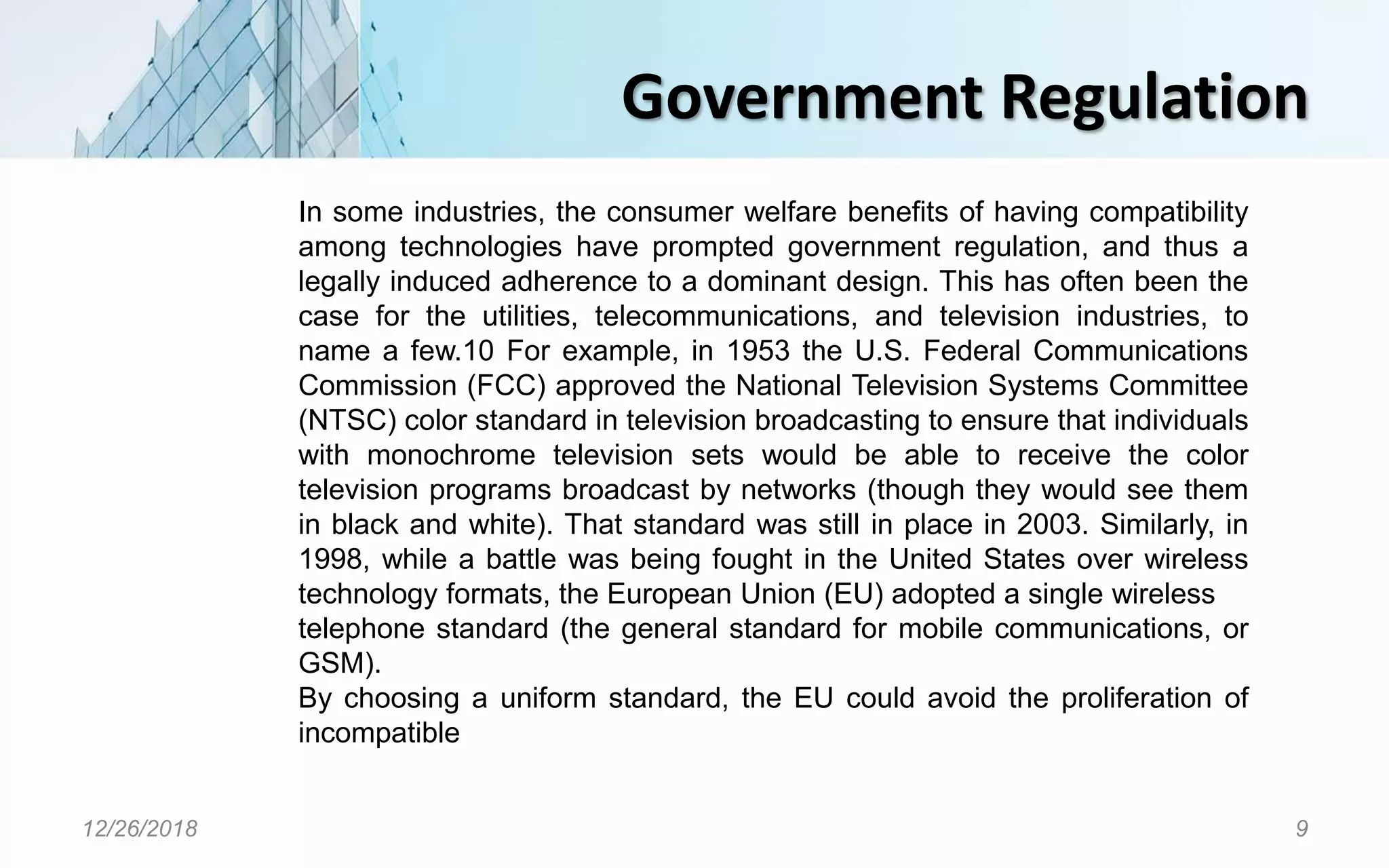 Government Regulation
12/26/2018 9
In some industries, the consumer welfare benefits of having compatibility
among technologies have prompted government regulation, and thus a
legally induced adherence to a dominant design. This has often been the
case for the utilities, telecommunications, and television industries, to
name a few.10 For example, in 1953 the U.S. Federal Communications
Commission (FCC) approved the National Television Systems Committee
(NTSC) color standard in television broadcasting to ensure that individuals
with monochrome television sets would be able to receive the color
television programs broadcast by networks (though they would see them
in black and white). That standard was still in place in 2003. Similarly, in
1998, while a battle was being fought in the United States over wireless
technology formats, the European Union (EU) adopted a single wireless
telephone standard (the general standard for mobile communications, or
GSM).
By choosing a uniform standard, the EU could avoid the proliferation of
incompatible
 