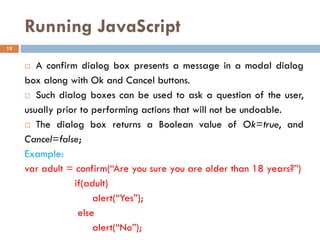 Running JavaScript
 A confirm dialog box presents a message in a modal dialog
box along with Ok and Cancel buttons.
 Such dialog boxes can be used to ask a question of the user,
usually prior to performing actions that will not be undoable.
 The dialog box returns a Boolean value of Ok=true, and
Cancel=false;
Example:
var adult = confirm(“Are you sure you are older than 18 years?”)
if(adult)
alert(“Yes”);
else
alert(“No”);
15
 