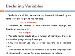 Declaring Variables
 To declare variable, we use the var keyword, followed by the
name we want to give to the variable.
var variablename;
 Therefore, to declare a new variable called myAge, the
JavaScript statement is:
var myAge;
 Variable names should obey a number of restrictions (rules) as
in any other programming language.
 First, you cannot use any reserved keyword as a variable
name.
 That includes all keywords currently used by the language and
all others held in reserve for future versions of JavaScript.
17
 