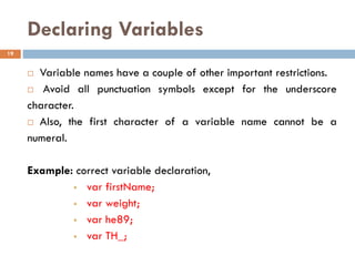 Declaring Variables
 Variable names have a couple of other important restrictions.
 Avoid all punctuation symbols except for the underscore
character.
 Also, the first character of a variable name cannot be a
numeral.
Example: correct variable declaration,
▪ var firstName;
▪ var weight;
▪ var he89;
▪ var TH_;
19
 