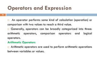 Operators and Expression
 An operator performs some kind of calculation (operation) or
comparison with two values to reach a third value.
 Generally, operators can be broadly categorized into three:
arithmetic operators, comparison operators and logical
operators.
Arithmetic Operators
 Arithmetic operators are used to perform arithmetic operations
between variables or values.
26
 