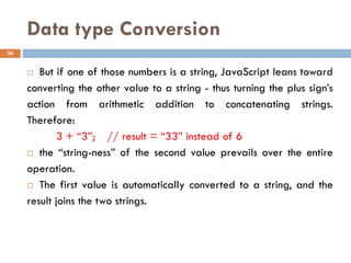 Data type Conversion
 But if one of those numbers is a string, JavaScript leans toward
converting the other value to a string - thus turning the plus sign’s
action from arithmetic addition to concatenating strings.
Therefore:
3 + “3”; // result = “33” instead of 6
 the “string-ness” of the second value prevails over the entire
operation.
 The first value is automatically converted to a string, and the
result joins the two strings.
36
 