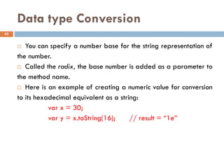 Data type Conversion
 You can specify a number base for the string representation of
the number.
 Called the radix, the base number is added as a parameter to
the method name.
 Here is an example of creating a numeric value for conversion
to its hexadecimal equivalent as a string:
var x = 30;
var y = x.toString(16); // result = “1e”
42
 