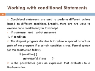 Working with conditional Statements
 Conditional statements are used to perform different actions
based on different conditions. Broadly, there are two ways to
execute code conditionally in JavaScript:
• If statement and switch statement
1. If condition
 The simplest program decision is to follow a special branch or
path of the program if a certain condition is true. Formal syntax
for this construction follows:
if (condition) {
statement[s] if true }
 In the parentheses goes an expression that evaluates to a
Boolean value.
43
 