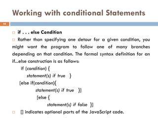 Working with conditional Statements
 if . . . else Condition
 Rather than specifying one detour for a given condition, you
might want the program to follow one of many branches
depending on that condition. The formal syntax definition for an
if...else construction is as follows:
if (condition) {
statement(s) if true }
[else if(condition){
statement(s) if true }]
[else {
statement(s) if false }]
 [] indicates optional parts of the JavaScript code.
44
 
