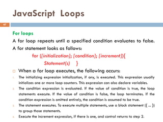 JavaScript Loops
For loops
A for loop repeats until a specified condition evaluates to false.
A for statement looks as follows:
for ([initialization]; [condition]; [increment]){
Statement(s) }
 When a for loop executes, the following occurs:
1. The initializing expression initialization, if any, is executed. This expression usually
initializes one or more loop counters. This expression can also declare variables.
2. The condition expression is evaluated. If the value of condition is true, the loop
statements execute. If the value of condition is false, the loop terminates. If the
condition expression is omitted entirely, the condition is assumed to be true.
3. The statement executes. To execute multiple statements, use a block statement ({ ... })
to group those statements.
4. Execute the increment expression, if there is one, and control returns to step 2.
47
 