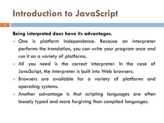 Introduction to JavaScript
Being interpreted does have its advantages.
❖ One is platform independence. Because an interpreter
performs the translation, you can write your program once and
run it on a variety of platforms.
❖ All you need is the correct interpreter. In the case of
JavaScript, the interpreter is built into Web browsers.
❖ Browsers are available for a variety of platforms and
operating systems.
❖ Another advantage is that scripting languages are often
loosely typed and more forgiving than compiled languages.
5
 