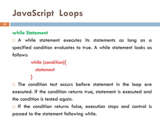 JavaScript Loops
while Statement
 A while statement executes its statements as long as a
specified condition evaluates to true. A while statement looks as
follows:
while (condition){
statement
}
 The condition test occurs before statement in the loop are
executed. If the condition returns true, statement is executed and
the condition is tested again.
 If the condition returns false, execution stops and control is
passed to the statement following while.
50
 