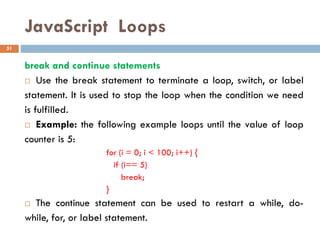JavaScript Loops
break and continue statements
 Use the break statement to terminate a loop, switch, or label
statement. It is used to stop the loop when the condition we need
is fulfilled.
 Example: the following example loops until the value of loop
counter is 5:
for (i = 0; i < 100; i++) {
if (i== 5)
break;
}
 The continue statement can be used to restart a while, do-
while, for, or label statement.
51
 