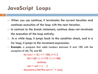 JavaScript Loops
 When you use continue, it terminates the current iteration and
continues execution of the loop with the next iteration.
 In contrast to the break statement, continue does not terminate
the execution of the loop entirely.
 In a while loop, it jumps back to the condition check, and in a
for loop, it jumps to the increment-expression.
 Example: a program that adds numbers between 0 and 100 with the
exception of 60, 70, and 80
for (var i = 0; i <= 100; i++) {
if(i==60 || i==70 || i==80)
continue;
sum = sum + i; }
document.write(“the sum is ” + sum);
52
 