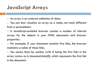 JavaScript Arrays
 An array is an ordered collection of data.
 You can best visualize an array as a table, not much different
from a spreadsheet.
 A JavaScript-enabled browser creates a number of internal
arrays for the objects in your HTML documents and browser
properties.
 For example, if your document contains five links, the browser
maintains a table of those links.
 You access them by number (with 0 being the first link) in the
array syntax as in document.links[0], which represents the first link
in the document.
53
 