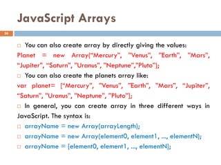 JavaScript Arrays
 You can also create array by directly giving the values:
Planet = new Array(“Mercury”, ”Venus”, ”Earth”, ”Mars”,
“Jupiter”, “Saturn”, ”Uranus”, ”Neptune”,”Pluto”);
 You can also create the planets array like:
var planet= [“Mercury”, ”Venus”, ”Earth”, ”Mars”, “Jupiter”,
“Saturn”, ”Uranus”, ”Neptune”, ”Pluto”];
 In general, you can create array in three different ways in
JavaScript. The syntax is:
 arrayName = new Array(arrayLength);
 arrayName = new Array(element0, element1, ..., elementN);
 arrayName = [element0, element1, ..., elementN];
56
 