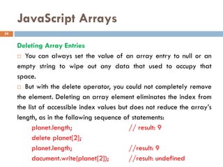 JavaScript Arrays
Deleting Array Entries
 You can always set the value of an array entry to null or an
empty string to wipe out any data that used to occupy that
space.
 But with the delete operator, you could not completely remove
the element. Deleting an array element eliminates the index from
the list of accessible index values but does not reduce the array’s
length, as in the following sequence of statements:
planet.length; // result: 9
delete planet[2];
planet.length; //result: 9
document.write(planet[2]); //result: undefined
59
 
